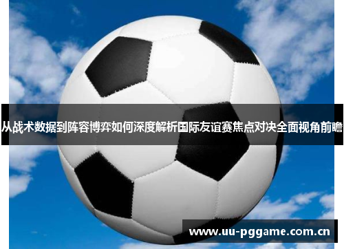 从战术数据到阵容博弈如何深度解析国际友谊赛焦点对决全面视角前瞻 从战术数据到阵容博弈如何深度解析国际友谊赛焦点对决全面视角前瞻